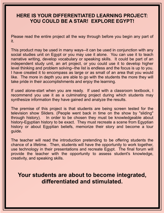 HERE IS YOUR DIFFERENTIATED LEARNING PROJECT: YOU COULD BE A STAR!  EXPLORE EGYPT!     Please read the entire project all the way through before you begin any part of it.  This product may be used in many ways--it can be used in conjunction with any social studies unit on Egypt or you may use it alone.  You can use it to teach narrative writing, develop vocabulary or speaking skills.  It could be part of an independent study unit, an art project, or you could use it to develop higher level thinking and problem solving--the list is endless and the focus is up to you.  I have created it to encompass as large or as small of an area that you would like.  The more in depth you are able to go with the students the more they will take pride in their accomplishments and enjoy the learning.  If used alone-start when you are ready.  If used with a classroom textbook, I recommend you use it as a culminating project during which students may synthesize information they have gained and analyze the results.    The premise of this project is that students are being screen tested for the television show Sliders. (People went back in time on the show by "sliding" through history).   In order to be chosen they must be knowledgeable about history-Egyptian history to be exact.  They must recreate a scene from Egyptian history or about Egyptian beliefs, memorize their story and become a tour guide.  The teacher will read the introduction pretending to be offering students the chance of a lifetime.  Then, students will have the opportunity to work together, use technology in their presentations and recreate Egypt.  The final forum will provide the teacher with the opportunity to assess student's knowledge, creativity, and speaking skills.   Your students are about to become integrated, differentiated and stimulated.