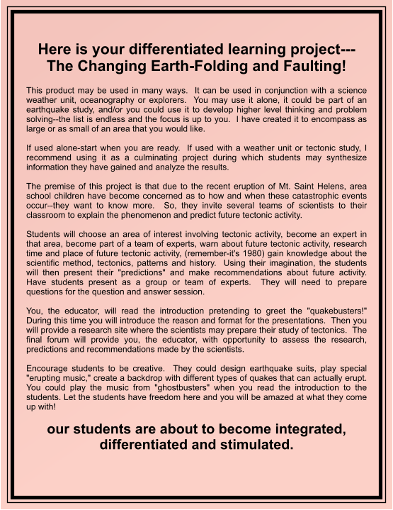 Here is your differentiated learning project---The Changing Earth-Folding and Faulting!   This product may be used in many ways.  It can be used in conjunction with a science weather unit, oceanography or explorers.  You may use it alone, it could be part of an earthquake study, and/or you could use it to develop higher level thinking and problem solving--the list is endless and the focus is up to you.  I have created it to encompass as large or as small of an area that you would like.  If used alone-start when you are ready.  If used with a weather unit or tectonic study, I recommend using it as a culminating project during which students may synthesize information they have gained and analyze the results.    The premise of this project is that due to the recent eruption of Mt. Saint Helens, area school children have become concerned as to how and when these catastrophic events occur--they want to know more.  So, they invite several teams of scientists to their classroom to explain the phenomenon and predict future tectonic activity.  Students will choose an area of interest involving tectonic activity, become an expert in that area, become part of a team of experts, warn about future tectonic activity, research time and place of future tectonic activity, (remember-it's 1980) gain knowledge about the scientific method, tectonics, patterns and history.  Using their imagination, the students will then present their "predictions" and make recommendations about future activity.  Have students present as a group or team of experts.  They will need to prepare questions for the question and answer session.  You, the educator, will read the introduction pretending to greet the "quakebusters!"  During this time you will introduce the reason and format for the presentations.  Then you will provide a research site where the scientists may prepare their study of tectonics.  The final forum will provide you, the educator, with opportunity to assess the research, predictions and recommendations made by the scientists.  Encourage students to be creative.  They could design earthquake suits, play special "erupting music," create a backdrop with different types of quakes that can actually erupt.  You could play the music from "ghostbusters" when you read the introduction to the students. Let the students have freedom here and you will be amazed at what they come up with!  our students are about to become integrated, differentiated and stimulated.