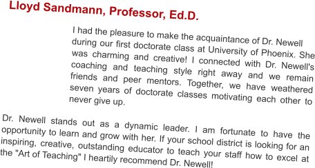 Lloyd Sandmann, Professor, Ed.D.   I had the pleasure to make the acquaintance of Dr. Newell during our first doctorate class at University of Phoenix. She was charming and creative! I connected with Dr. Newell's coaching and teaching style right away and we remain friends and peer mentors. Together, we have weathered seven years of doctorate classes motivating each other to never give up.   Dr. Newell stands out as a dynamic leader. I am fortunate to have the opportunity to learn and grow with her. If your school district is looking for an inspiring, creative, outstanding educator to teach your staff how to excel at the "Art of Teaching" I heartily recommend Dr. Newell!